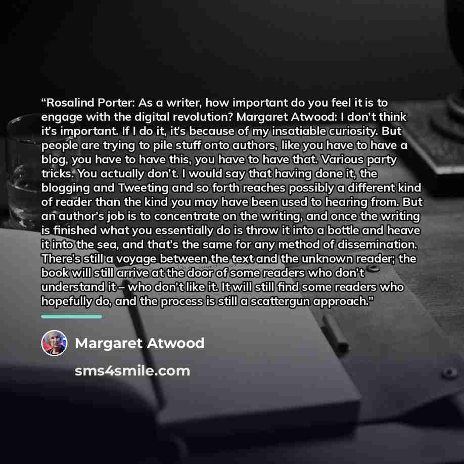 “Rosalind Porter: As a writer, how important do you feel it is to engage with the digital revolution? Margaret Atwood: I don’t think it’s important. If I do it, it’s because of my insatiable curiosity. But people are trying to pile stuff onto authors, like you have to have a blog, you have to have…” quote by Margaret Atwood