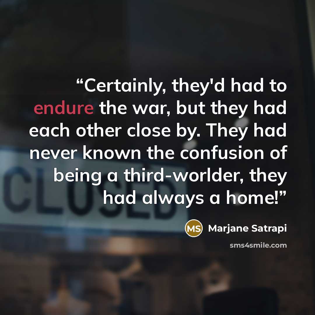 “Certainly, they'd had to endure the war, but they had each other close by. They had never known the confusion of being a third-worlder, they had always a home!” quote by Marjane Satrapi