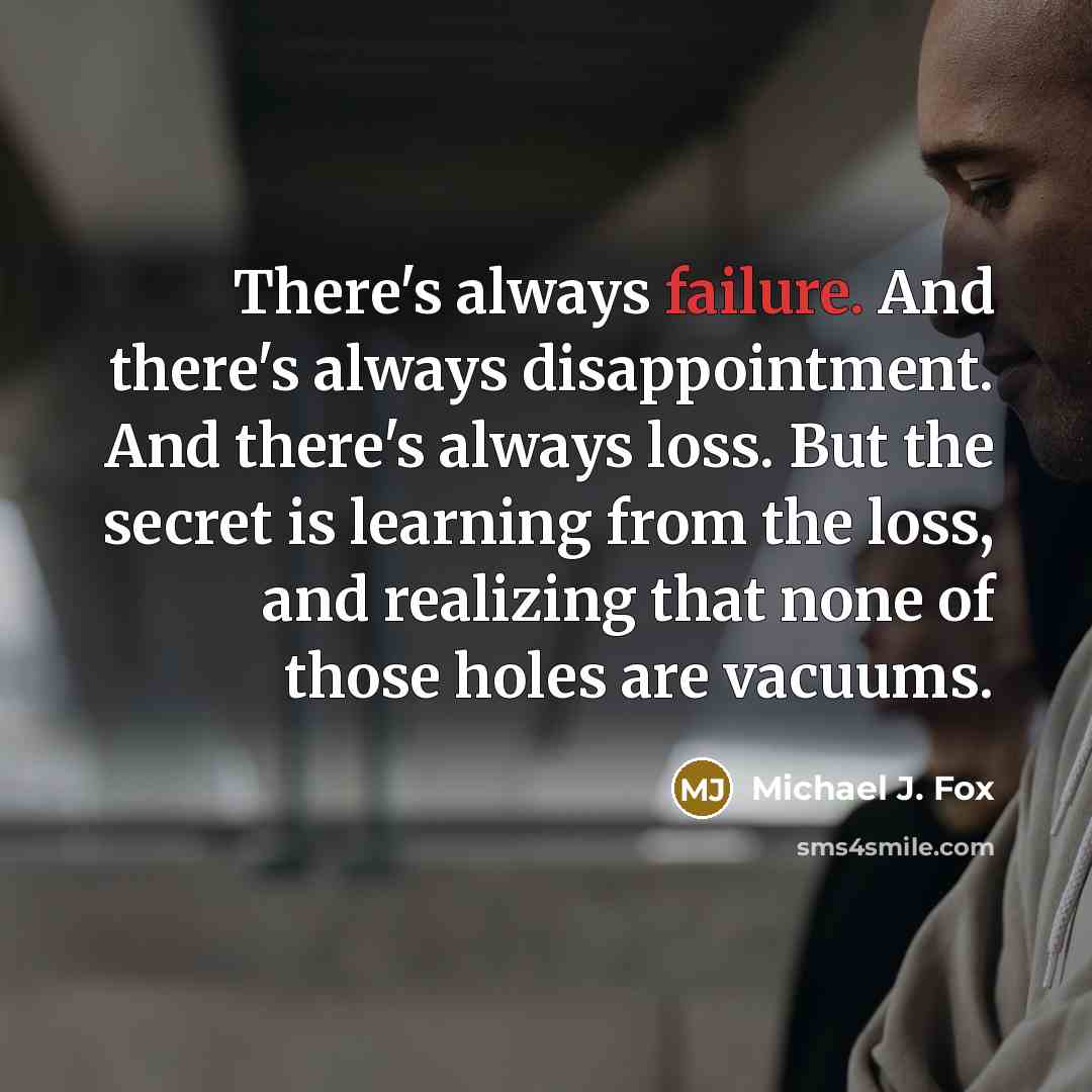 “There's always failure. And there's always disappointment. And there's always loss. But the secret is learning from the loss, and realizing that none of those holes are vacuums.” quote by Michael J. Fox