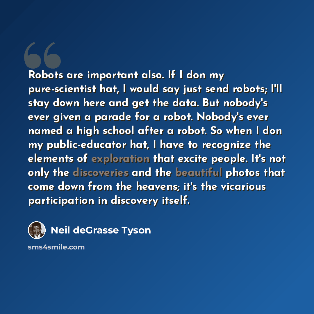 “Robots are important also. If I don my pure-scientist hat, I would say just send robots; I'll stay down here and get the data. But nobody's ever given a parade for a robot. Nobody's ever named a high school after a robot. So when I don my public-educator hat, I have to recognize the elements of…” quote by Neil deGrasse Tyson