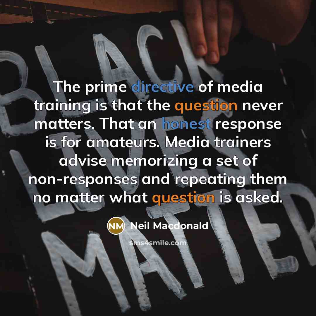 “The prime directive of media training is that the question never matters. That an honest response is for amateurs. Media trainers advise memorizing a set of non-responses and repeating them no matter what question is asked.” quote by Neil Macdonald