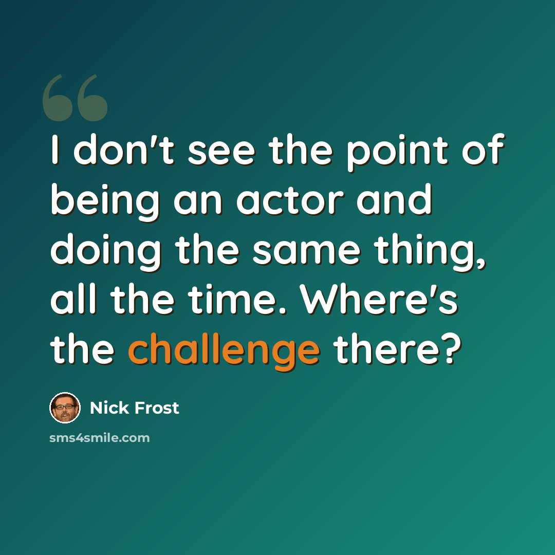 “I don't see the point of being an actor and doing the same thing, all the time. Where's the challenge there?” quote by Nick Frost