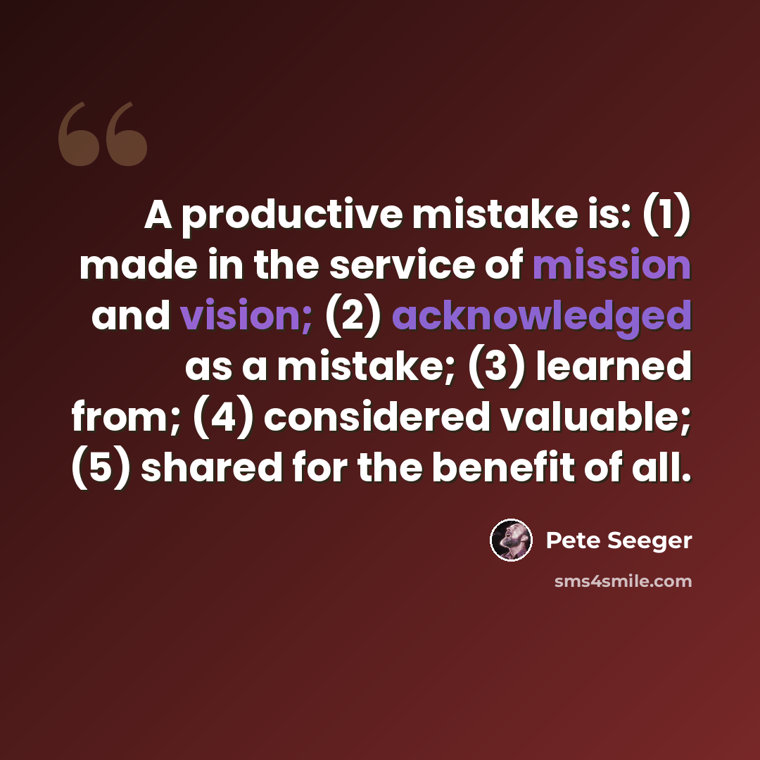 “A productive mistake is: (1) made in the service of mission and vision; (2) acknowledged as a mistake; (3) learned from; (4) considered valuable; (5) shared for the benefit of all.” quote by Pete Seeger