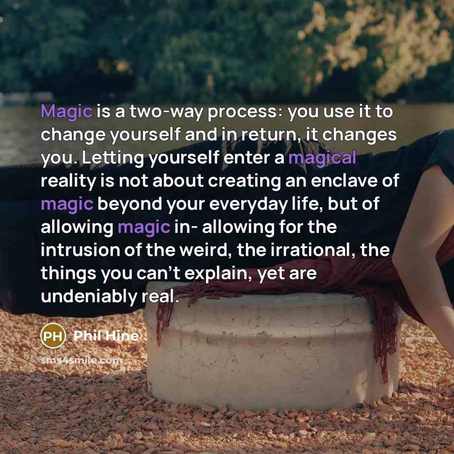 “Magic is a two-way process: you use it to change yourself and in return, it changes you. Letting yourself enter a magical reality is not about creating an enclave of magic beyond your everyday life, but of allowing magic in- allowing for the intrusion of the weird, the irrational, the things you…” quote by Phil Hine