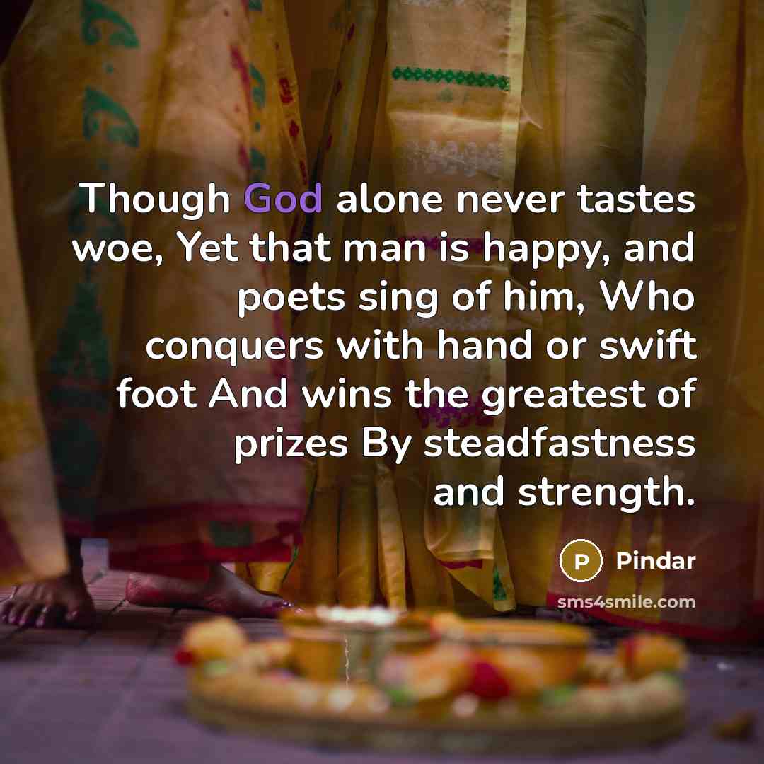 “Though God alone never tastes woe, Yet that man is happy, and poets sing of him, Who conquers with hand or swift foot And wins the greatest of prizes By steadfastness and strength.” quote by Pindar