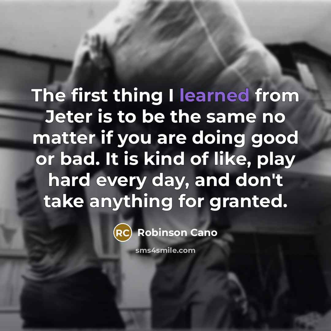 “The first thing I learned from Jeter is to be the same no matter if you are doing good or bad. It is kind of like, play hard every day, and don't take anything for granted.” quote by Robinson Cano
