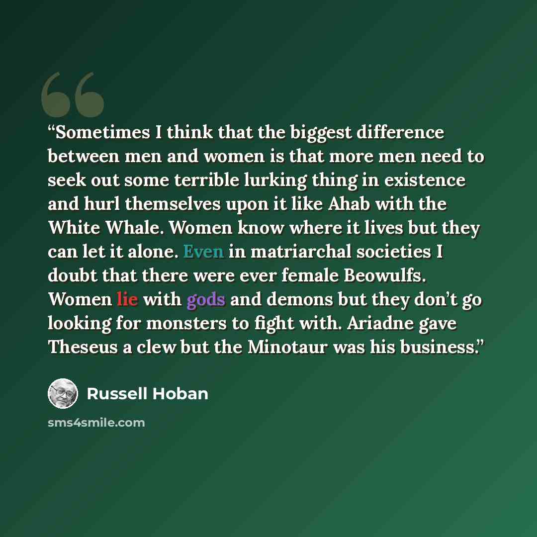 “Sometimes I think that the biggest difference between men and women is that more men need to seek out some terrible lurking thing in existence and hurl themselves upon it like Ahab with the White Whale. Women know where it lives but they can let it alone. Even in matriarchal societies I doubt that…” quote by Russell Hoban