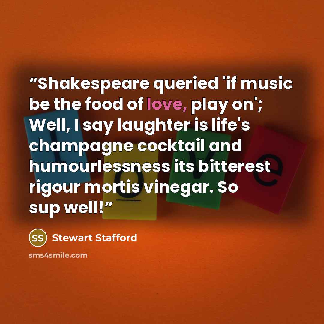 “Shakespeare queried 'if music be the food of love, play on'; Well, I say laughter is life's champagne cocktail and humourlessness its bitterest rigour mortis vinegar. So sup well!” quote by Stewart Stafford