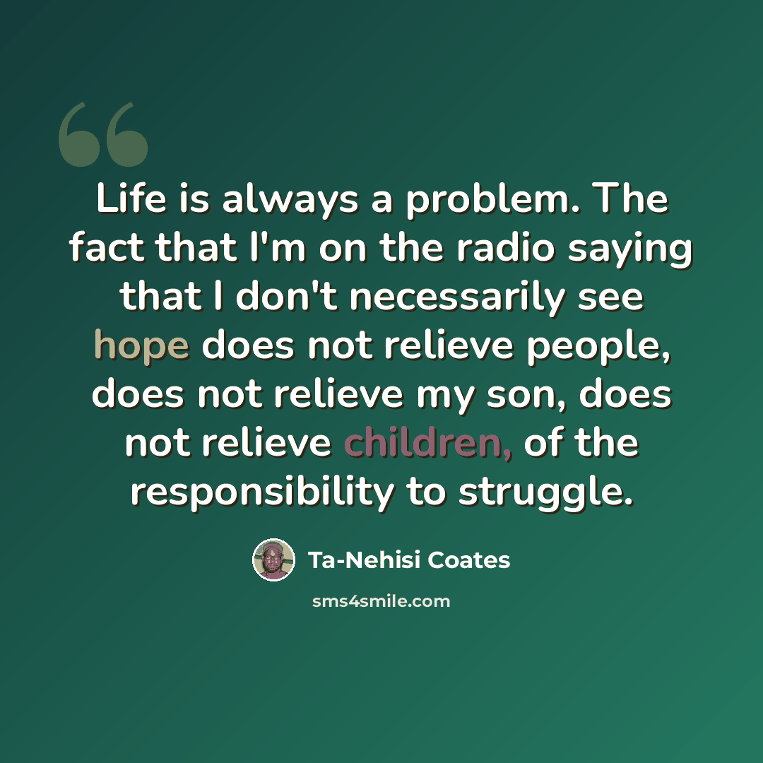 “Life is always a problem. The fact that I'm on the radio saying that I don't necessarily see hope does not relieve people, does not relieve my son, does not relieve children, of the responsibility to struggle.” quote by Ta-Nehisi Coates