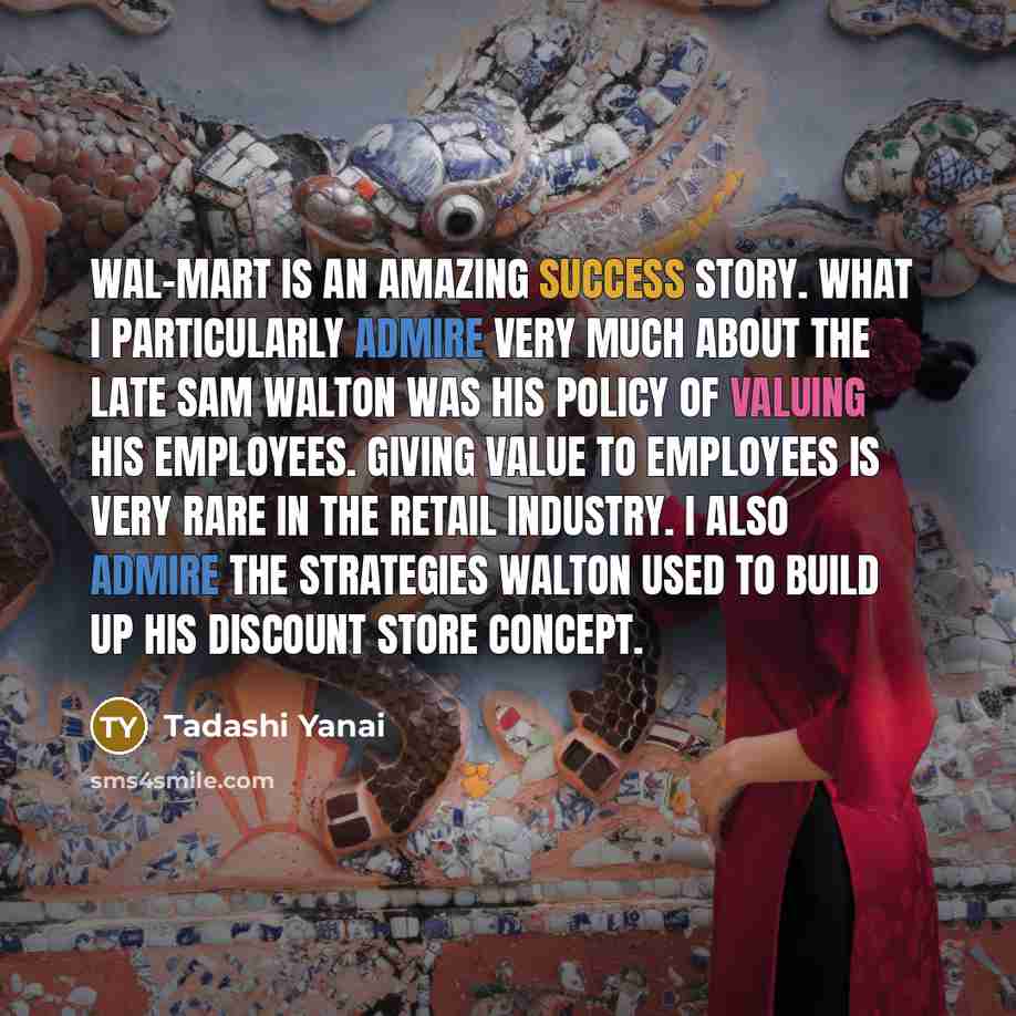 “Wal-Mart is an amazing success story. What I particularly admire very much about the late Sam Walton was his policy of valuing his employees. Giving value to employees is very rare in the retail industry. I also admire the strategies Walton used to build up his discount store concept.” quote by Tadashi Yanai