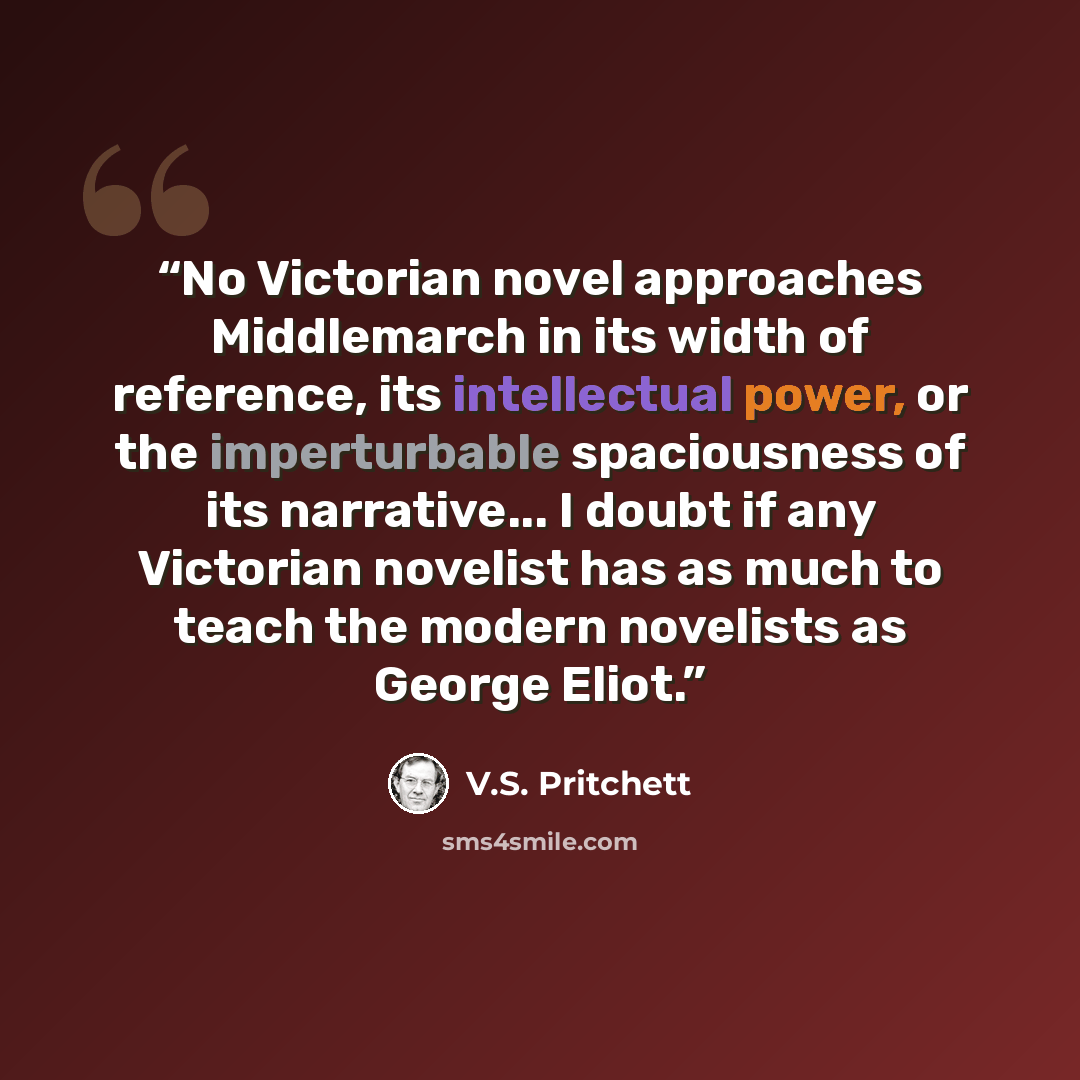 “No Victorian novel approaches Middlemarch in its width of reference, its intellectual power, or the imperturbable spaciousness of its narrative... I doubt if any Victorian novelist has as much to teach the modern novelists as George Eliot.” quote by V.S. Pritchett