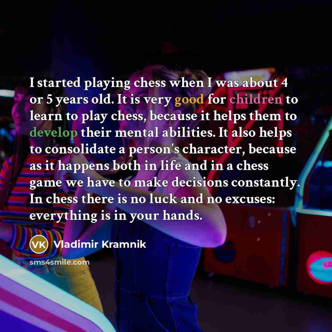 “I started playing chess when I was about 4 or 5 years old. It is very good for children to learn to play chess, because it helps them to develop their mental abilities. It also helps to consolidate a person's character, because as it happens both in life and in a chess game we have to make…” quote by Vladimir Kramnik
