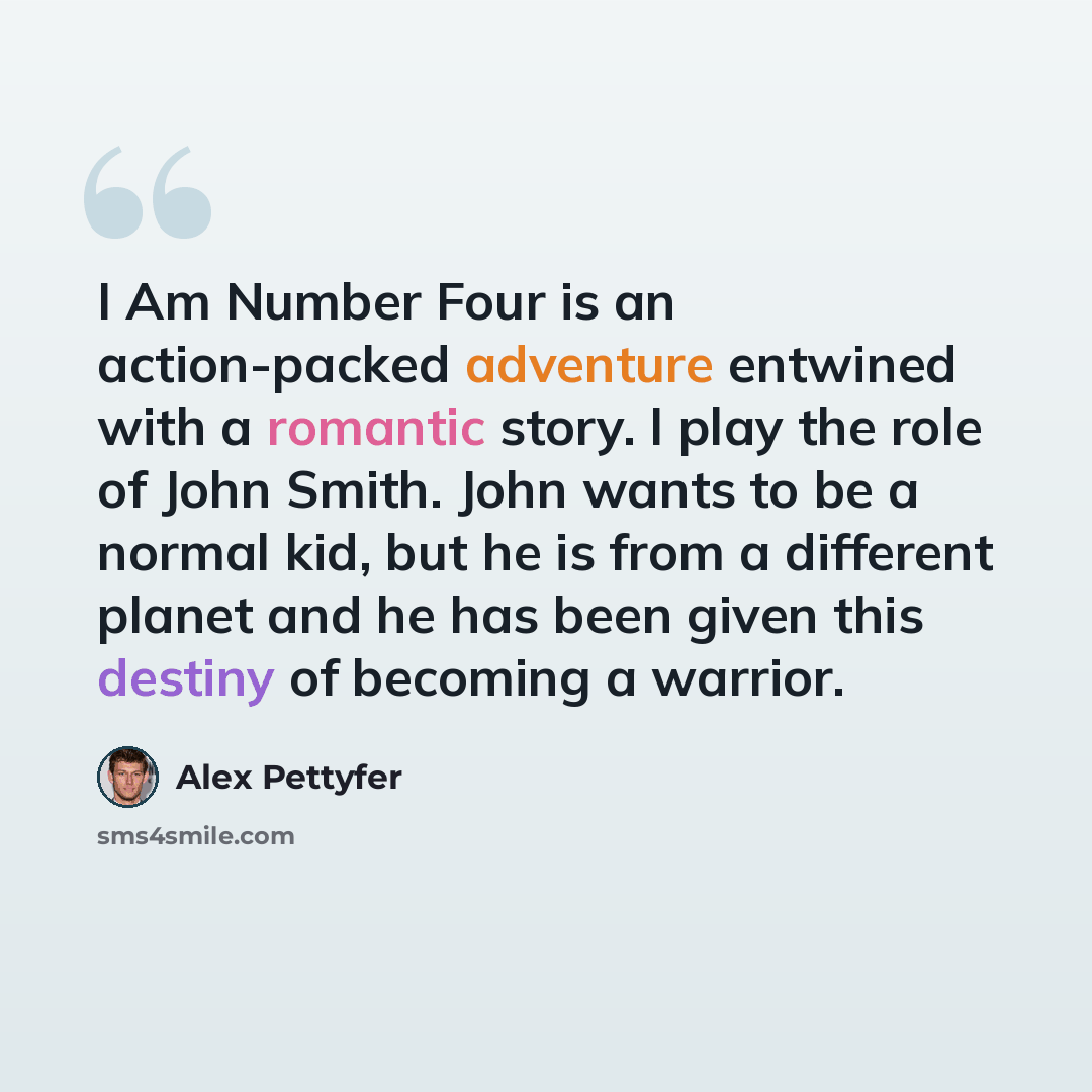 “I Am Number Four is an action-packed adventure entwined with a romantic story. I play the role of John Smith. John wants to be a normal kid, but he is from a different planet and he has been given this destiny of becoming a warrior.” quote by Alex Pettyfer