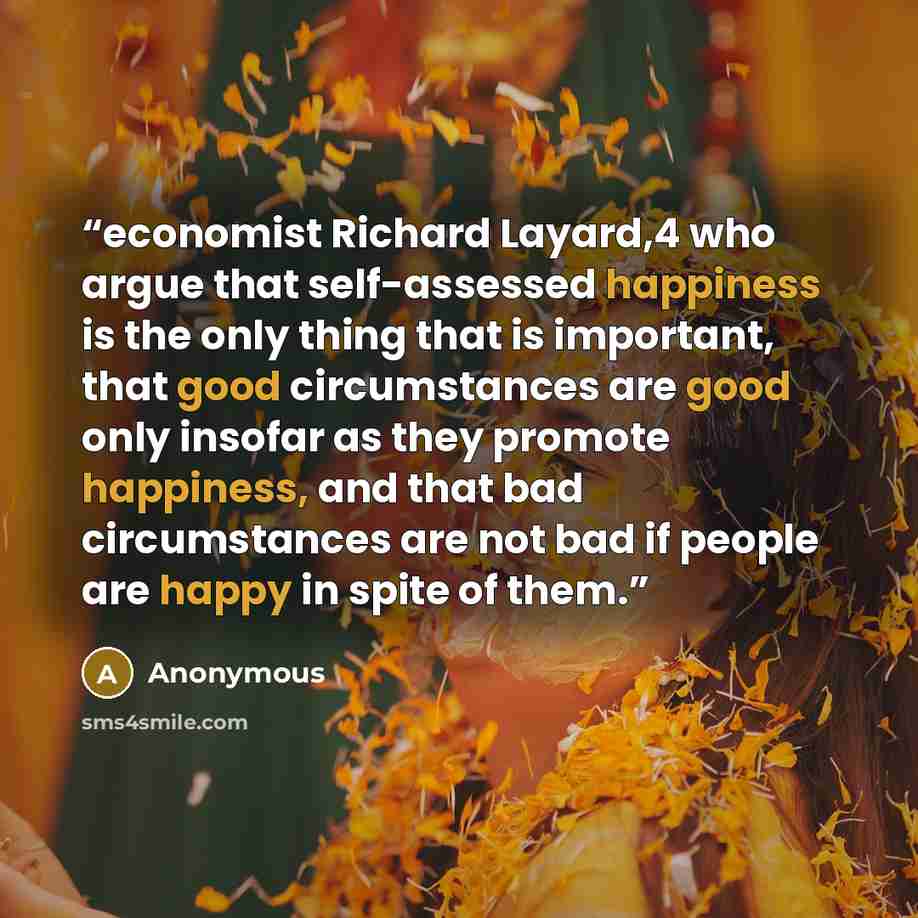 “economist Richard Layard,4 who argue that self-assessed happiness is the only thing that is important, that good circumstances are good only insofar as they promote happiness, and that bad circumstances are not bad if people are happy in spite of them.” quote by Anonymous