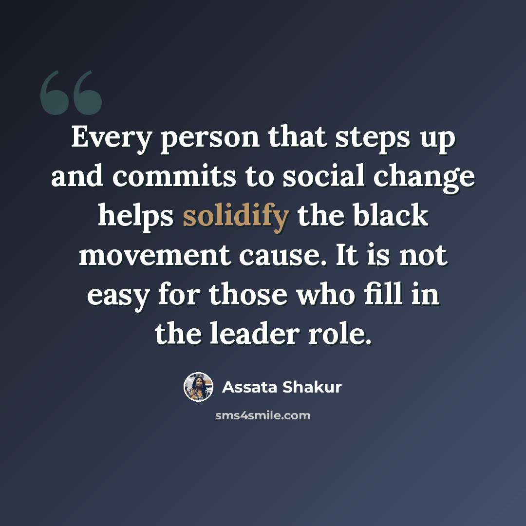 “Every person that steps up and commits to social change helps solidify the black movement cause. It is not easy for those who fill in the leader role.” quote by Assata Shakur