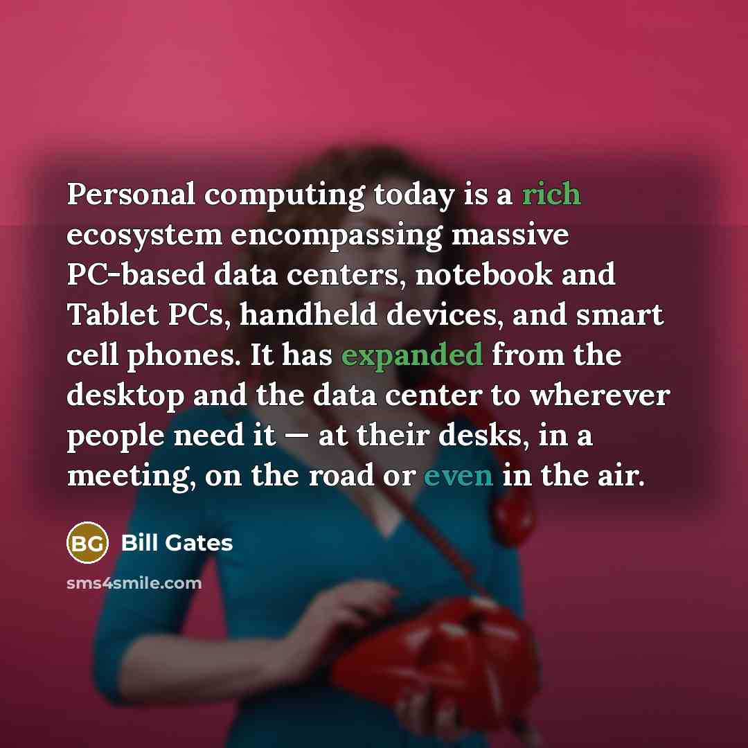 “Personal computing today is a rich ecosystem encompassing massive PC-based data centers, notebook and Tablet PCs, handheld devices, and smart cell phones. It has expanded from the desktop and the data center to wherever people need it — at their desks, in a meeting, on the road or even in the air.” quote by Bill Gates