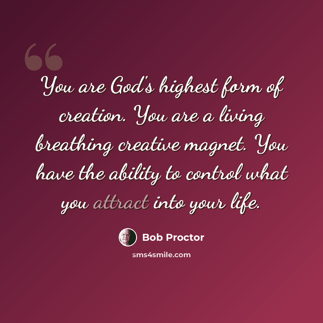 “You are God's highest form of creation. You are a living breathing creative magnet. You have the ability to control what you attract into your life.” quote by Bob Proctor