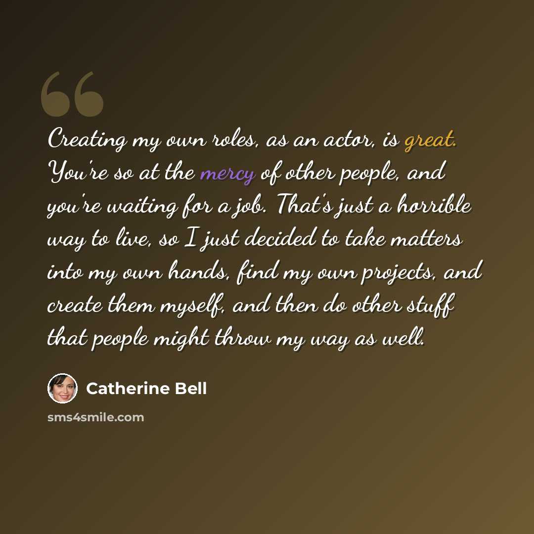 “Creating my own roles, as an actor, is great. You're so at the mercy of other people, and you're waiting for a job. That's just a horrible way to live, so I just decided to take matters into my own hands, find my own projects, and create them myself, and then do other stuff that people might throw…” quote by Catherine Bell