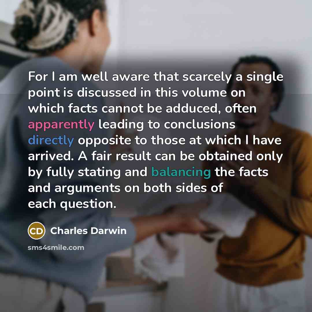 “For I am well aware that scarcely a single point is discussed in this volume on which facts cannot be adduced, often apparently leading to conclusions directly opposite to those at which I have arrived. A fair result can be obtained only by fully stating and balancing the facts and arguments on…” quote by Charles Darwin