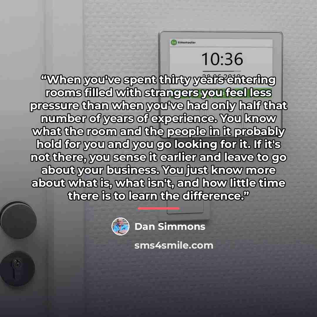 “When you've spent thirty years entering rooms filled with strangers you feel less pressure than when you've had only half that number of years of experience. You know what the room and the people in it probably hold for you and you go looking for it. If it's not there, you sense it earlier and…” quote by Dan Simmons