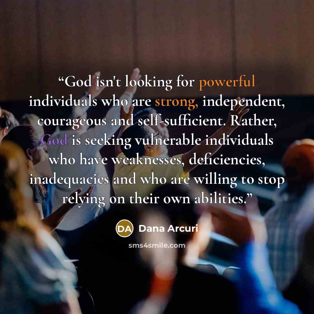 “God isn't looking for powerful individuals who are strong, independent, courageous and self-sufficient. Rather, God is seeking vulnerable individuals who have weaknesses, deficiencies, inadequacies and who are willing to stop relying on their own abilities.” quote by Dana Arcuri