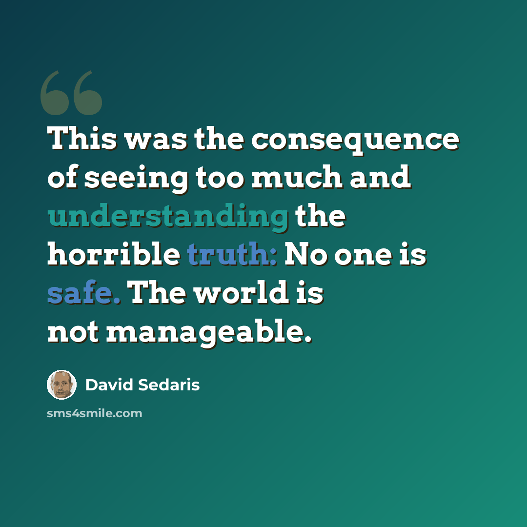 “This was the consequence of seeing too much and understanding the horrible truth: No one is safe. The world is not manageable.” quote by David Sedaris