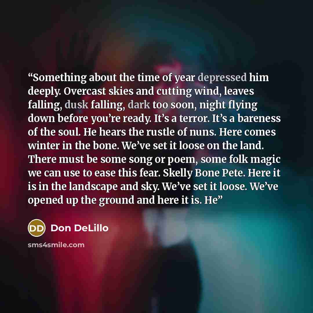 “Something about the time of year depressed him deeply. Overcast skies and cutting wind, leaves falling, dusk falling, dark too soon, night flying down before you’re ready. It’s a terror. It’s a bareness of the soul. He hears the rustle of nuns. Here comes winter in the bone. We’ve set it loose on…” quote by Don DeLillo