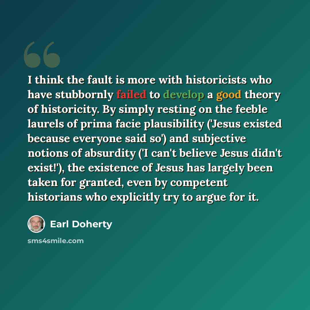 “I think the fault is more with historicists who have stubbornly failed to develop a good theory of historicity. By simply resting on the feeble laurels of prima facie plausibility ('Jesus existed because everyone said so') and subjective notions of absurdity ('I can't believe Jesus didn't…” quote by Earl Doherty
