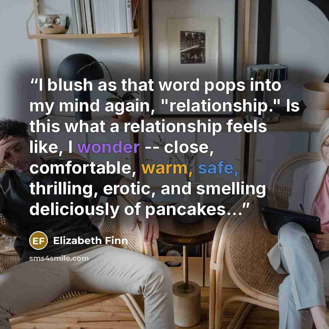 “I blush as that word pops into my mind again, "relationship." Is this what a relationship feels like, I wonder -- close, comfortable, warm, safe, thrilling, erotic, and smelling deliciously of pancakes...” quote by Elizabeth Finn