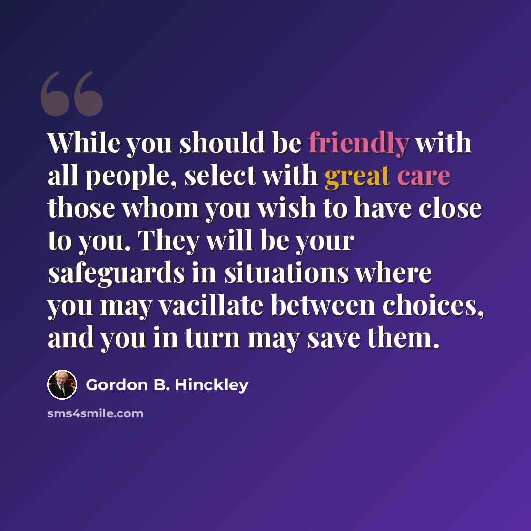 “While you should be friendly with all people, select with great care those whom you wish to have close to you. They will be your safeguards in situations where you may vacillate between choices, and you in turn may save them.” quote by Gordon B. Hinckley