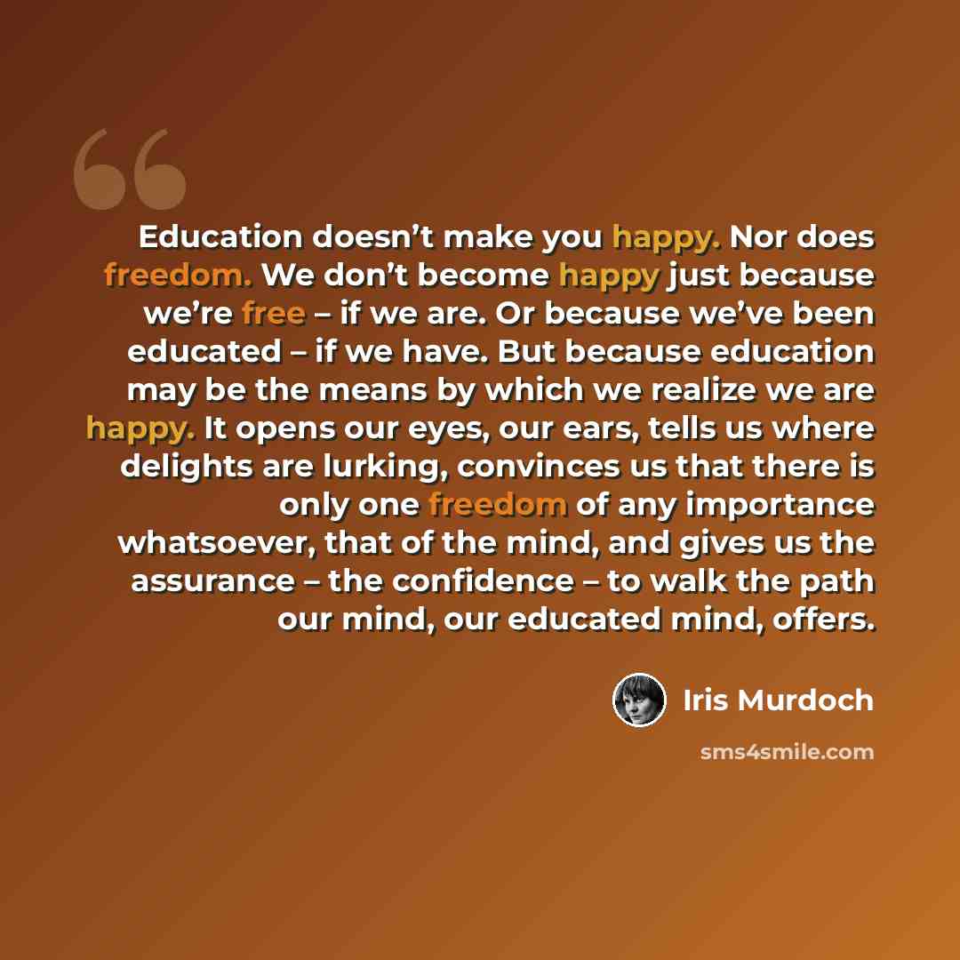 “Education doesn’t make you happy. Nor does freedom. We don’t become happy just because we’re free – if we are. Or because we’ve been educated – if we have. But because education may be the means by which we realize we are happy. It opens our eyes, our ears, tells us where delights are lurking…” quote by Iris Murdoch