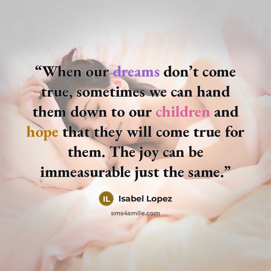 “When our dreams don’t come true, sometimes we can hand them down to our children and hope that they will come true for them. The joy can be immeasurable just the same.” quote by Isabel Lopez