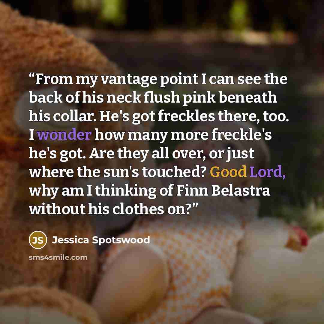 “From my vantage point I can see the back of his neck flush pink beneath his collar. He's got freckles there, too. I wonder how many more freckle's he's got. Are they all over, or just where the sun's touched? Good Lord, why am I thinking of Finn Belastra without his clothes on?” quote by Jessica Spotswood