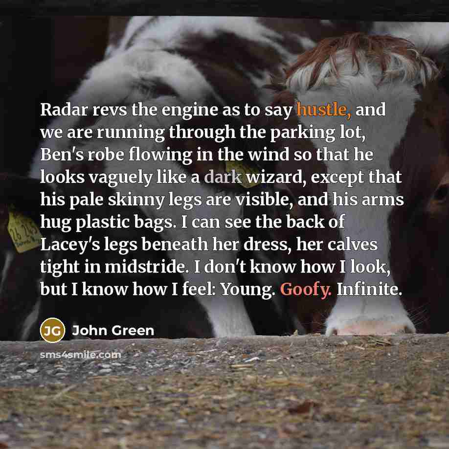 “Radar revs the engine as to say hustle, and we are running through the parking lot, Ben's robe flowing in the wind so that he looks vaguely like a dark wizard, except that his pale skinny legs are visible, and his arms hug plastic bags. I can see the back of Lacey's legs beneath her dress, her…” quote by John Green