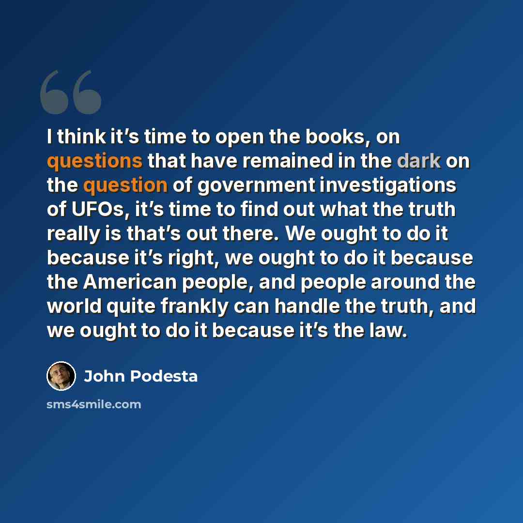 “I think it’s time to open the books, on questions that have remained in the dark on the question of government investigations of UFOs, it’s time to find out what the truth really is that’s out there. We ought to do it because it’s right, we ought to do it because the American people, and people…” quote by John Podesta
