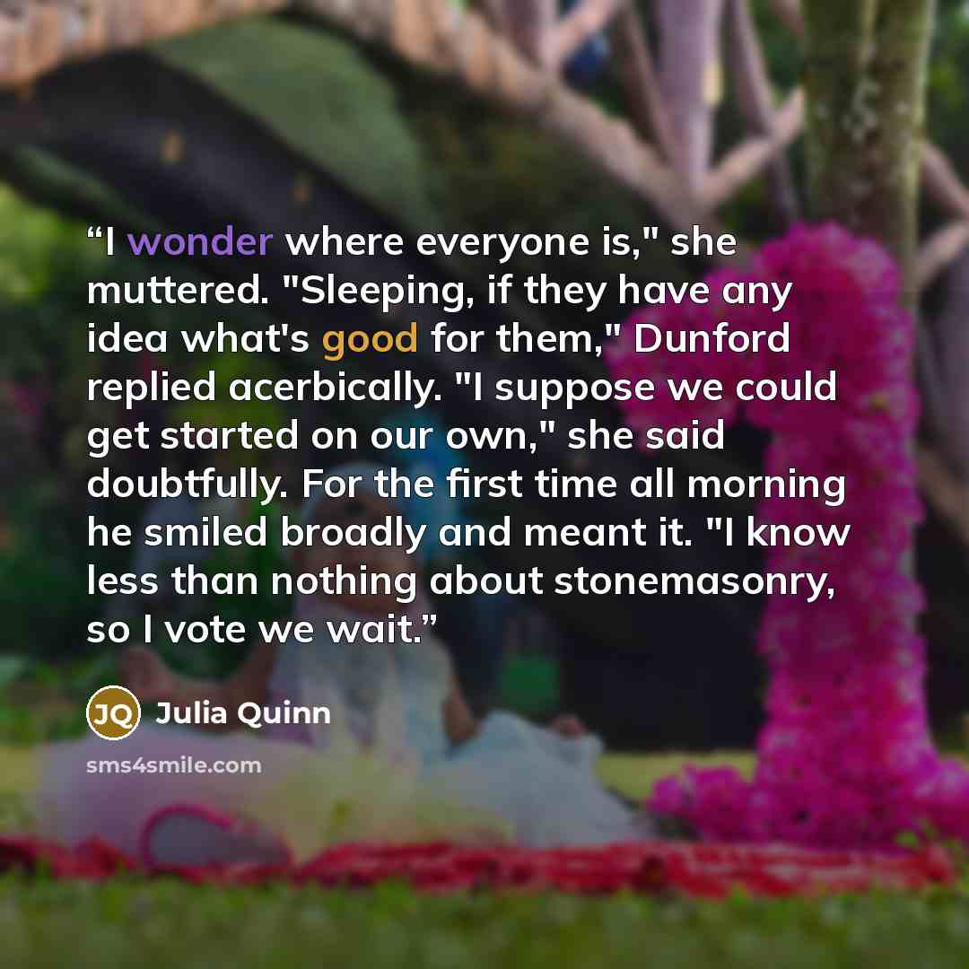 “I wonder where everyone is," she muttered. "Sleeping, if they have any idea what's good for them," Dunford replied acerbically. "I suppose we could get started on our own," she said doubtfully. For the first time all morning he smiled broadly and meant it. "I know less than nothing about…” quote by Julia Quinn