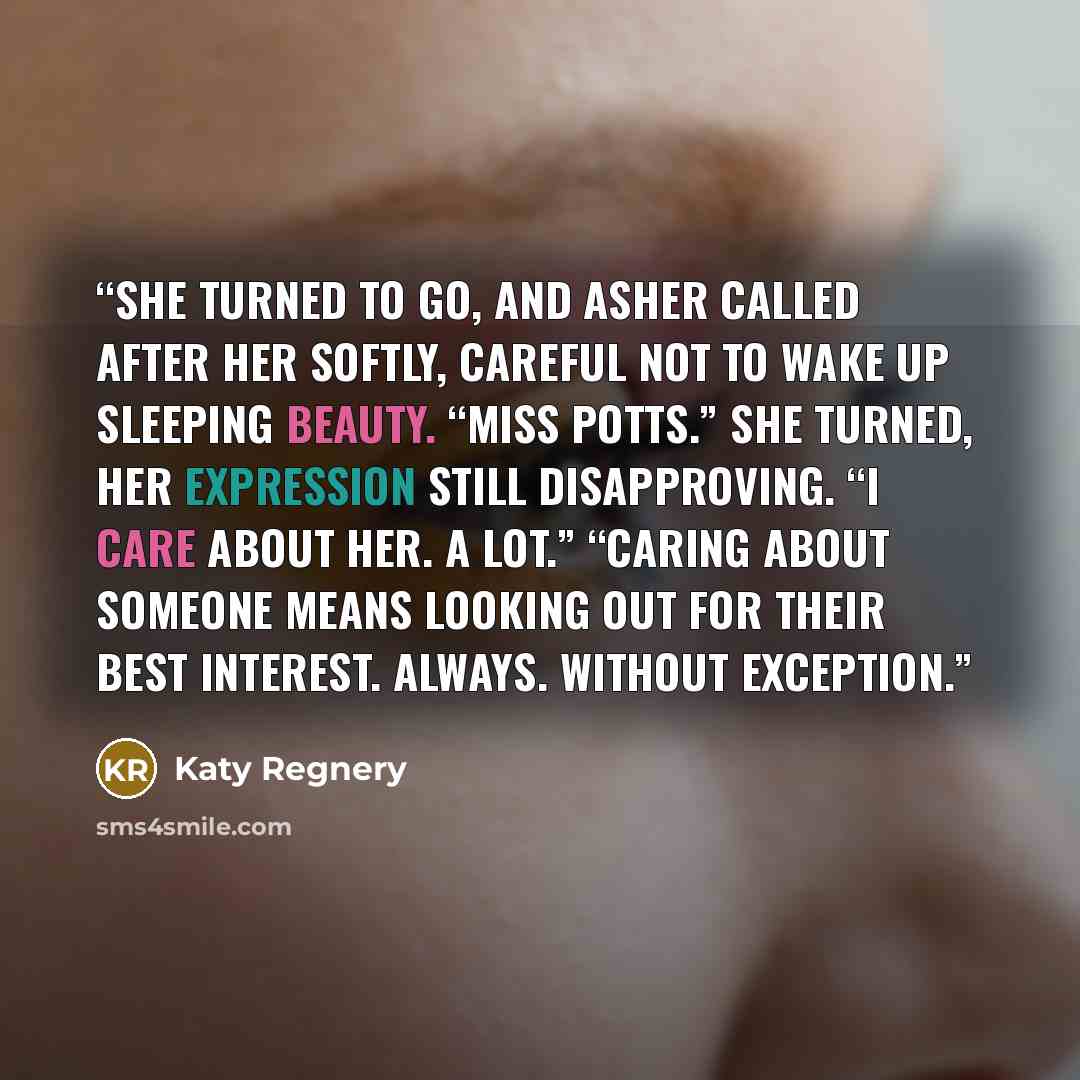 “She turned to go, and Asher called after her softly, careful not to wake up Sleeping Beauty. “Miss Potts.” She turned, her expression still disapproving. “I care about her. A lot.” “Caring about someone means looking out for their best interest. Always. Without exception.” quote by Katy Regnery