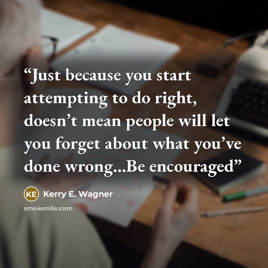“Just because you start attempting to do right, doesn’t mean people will let you forget about what you’ve done wrong…Be encouraged” quote by Kerry E. Wagner