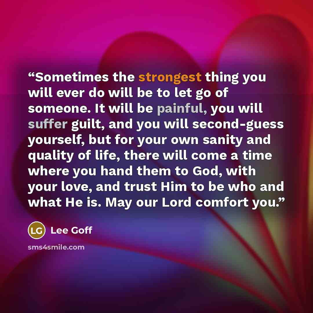 “Sometimes the strongest thing you will ever do will be to let go of someone. It will be painful, you will suffer guilt, and you will second-guess yourself, but for your own sanity and quality of life, there will come a time where you hand them to God, with your love, and trust Him to be who and…” quote by Lee Goff