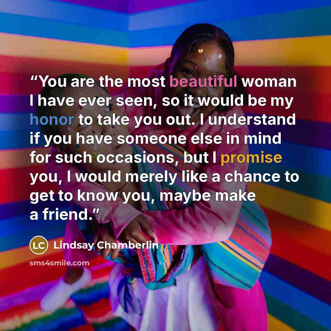 “You are the most beautiful woman I have ever seen, so it would be my honor to take you out. I understand if you have someone else in mind for such occasions, but I promise you, I would merely like a chance to get to know you, maybe make a friend.” quote by Lindsay Chamberlin