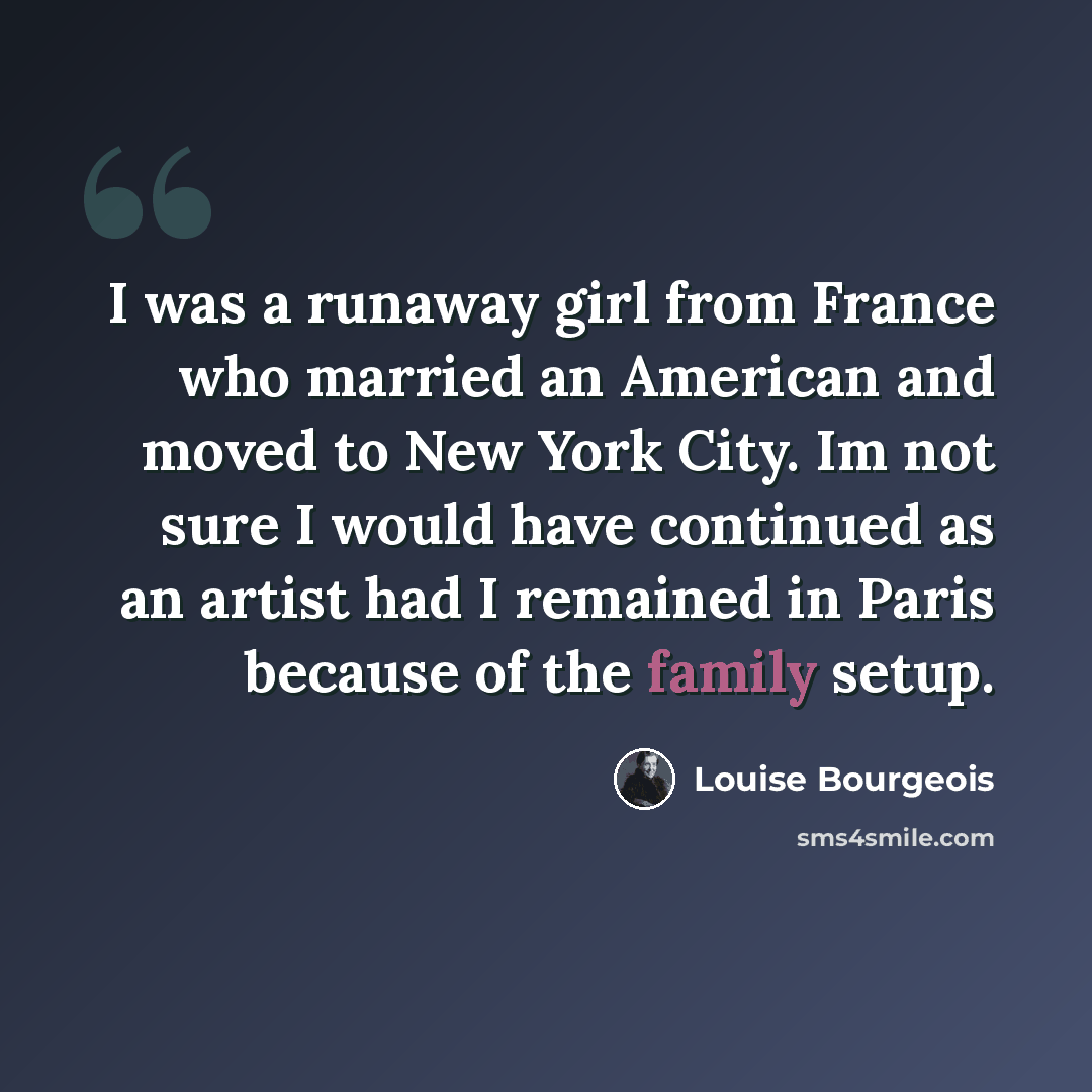 “I was a runaway girl from France who married an American and moved to New York City. Im not sure I would have continued as an artist had I remained in Paris because of the family setup.” quote by Louise Bourgeois