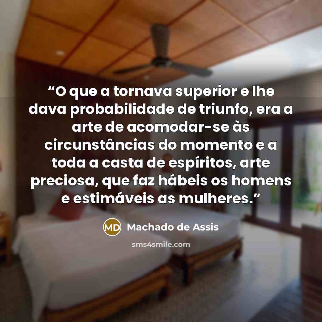 “O que a tornava superior e lhe dava probabilidade de triunfo, era a arte de acomodar-se às circunstâncias do momento e a toda a casta de espíritos, arte preciosa, que faz hábeis os homens e estimáveis as mulheres.” quote by Machado de Assis