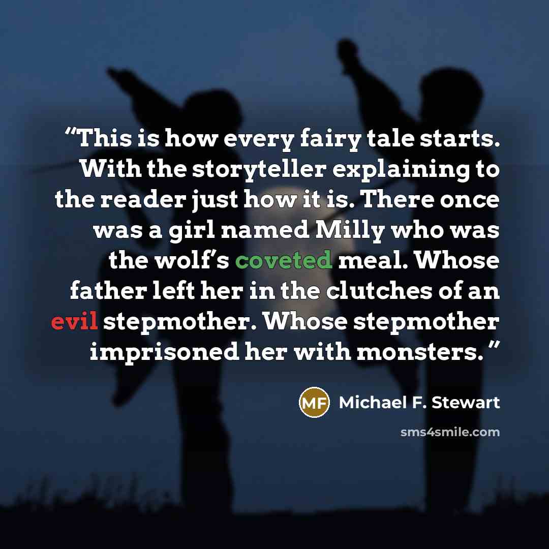 “This is how every fairy tale starts. With the storyteller explaining to the reader just how it is. There once was a girl named Milly who was the wolf’s coveted meal. Whose father left her in the clutches of an evil stepmother. Whose stepmother imprisoned her with monsters.” quote by Michael F. Stewart