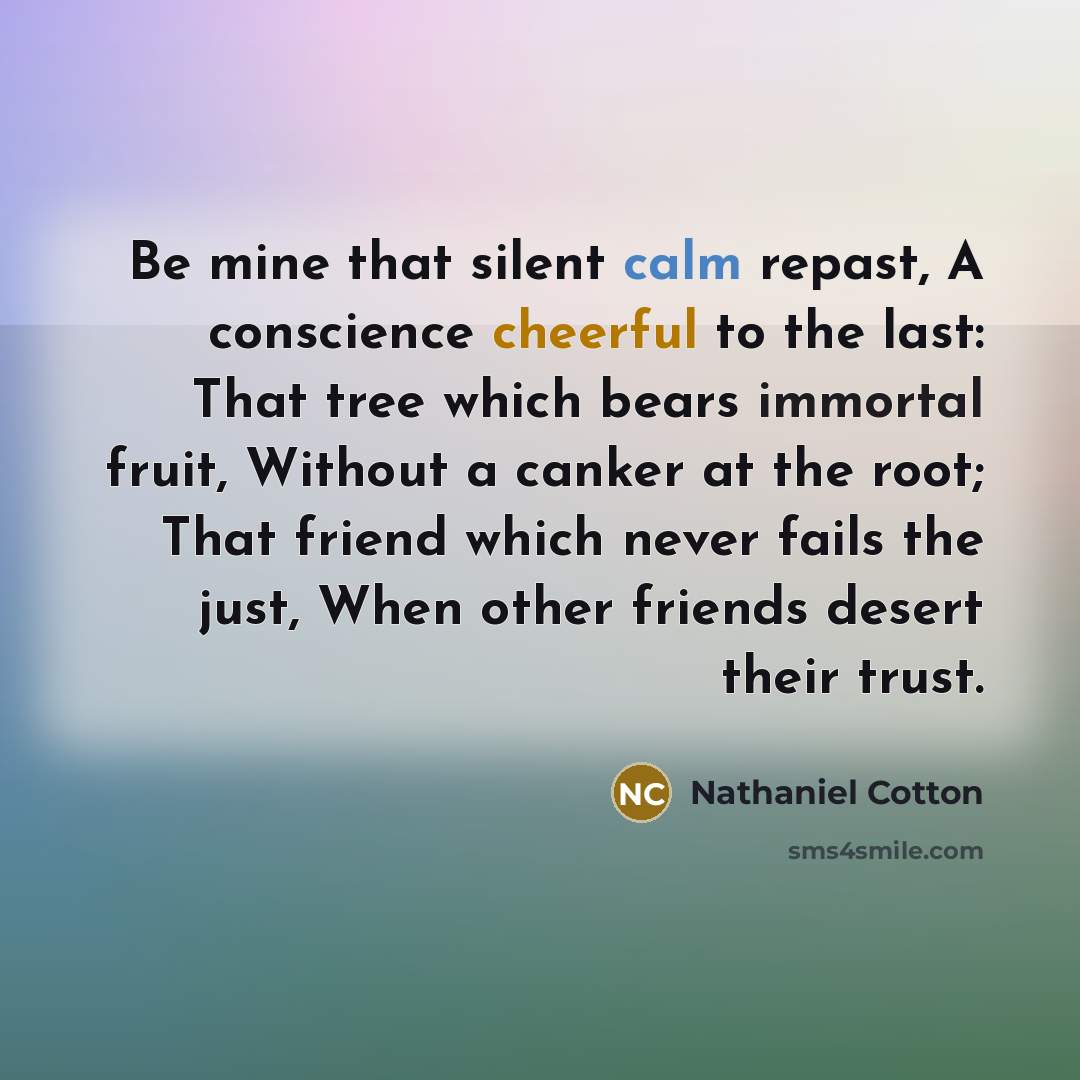 “Be mine that silent calm repast, A conscience cheerful to the last: That tree which bears immortal fruit, Without a canker at the root; That friend which never fails the just, When other friends desert their trust.” quote by Nathaniel Cotton