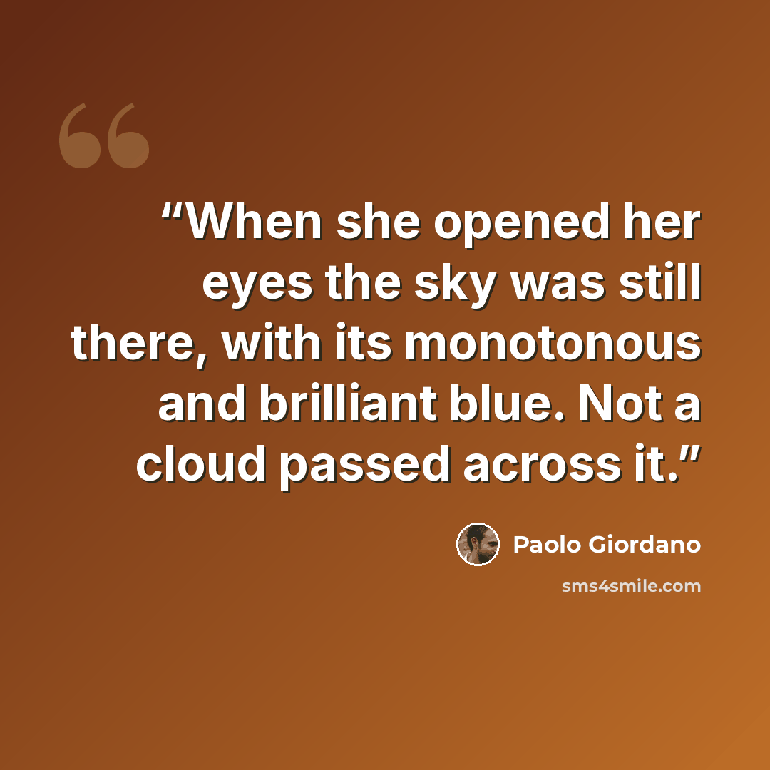 “When she opened her eyes the sky was still there, with its monotonous and brilliant blue. Not a cloud passed across it.” quote by Paolo Giordano