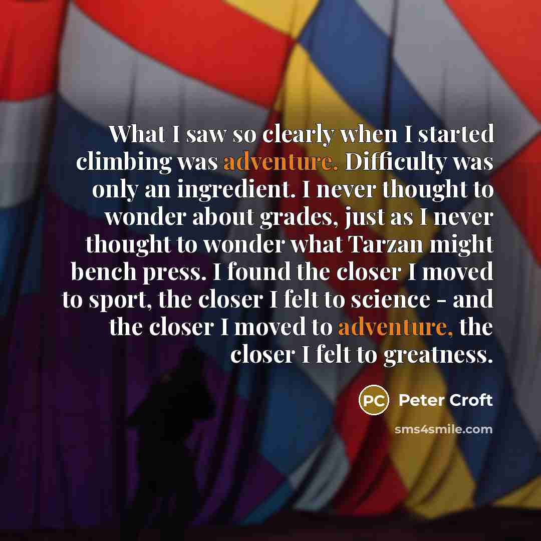 “What I saw so clearly when I started climbing was adventure. Difficulty was only an ingredient. I never thought to wonder about grades, just as I never thought to wonder what Tarzan might bench press. I found the closer I moved to sport, the closer I felt to science - and the closer I moved to…” quote by Peter Croft