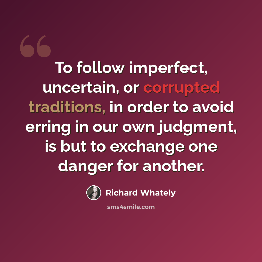 “To follow imperfect, uncertain, or corrupted traditions, in order to avoid erring in our own judgment, is but to exchange one danger for another.” quote by Richard Whately