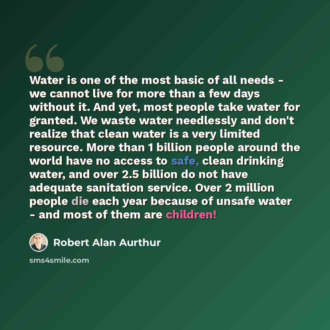 “Water is one of the most basic of all needs - we cannot live for more than a few days without it. And yet, most people take water for granted. We waste water needlessly and don't realize that clean water is a very limited resource. More than 1 billion people around the world have no access to…” quote by Robert Alan Aurthur