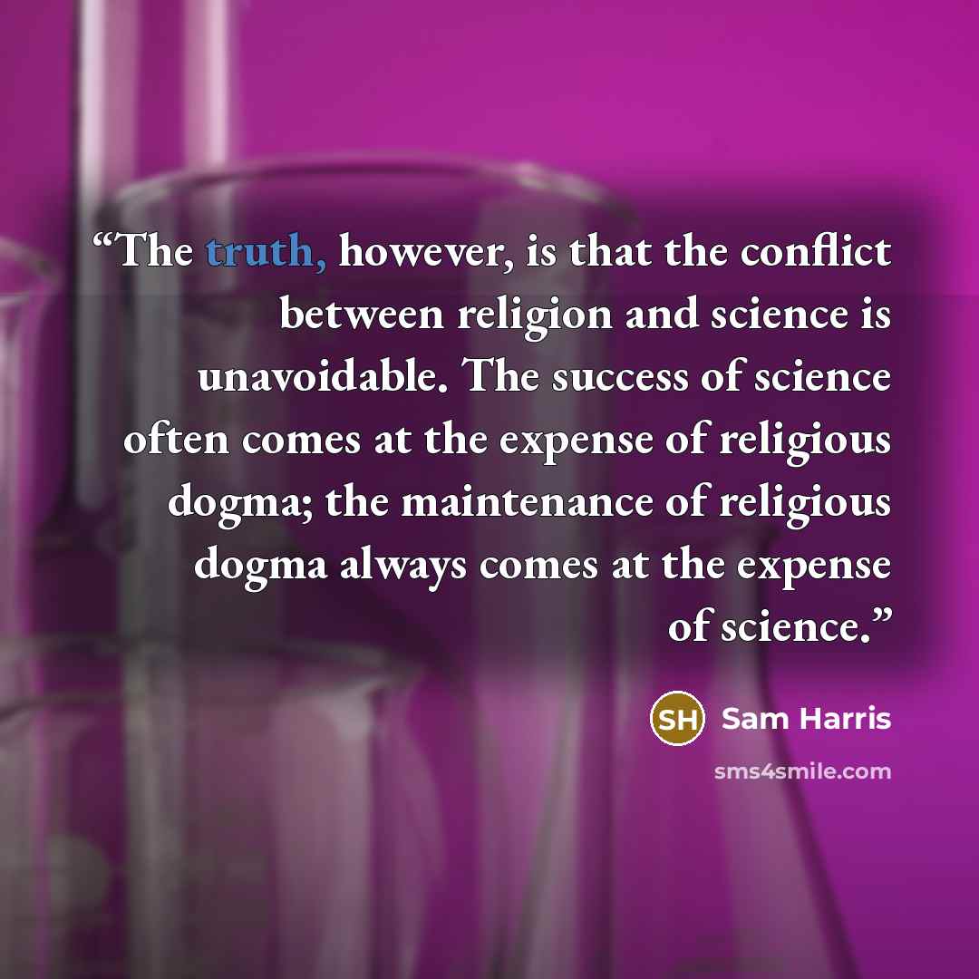 “The truth, however, is that the conflict between religion and science is unavoidable. The success of science often comes at the expense of religious dogma; the maintenance of religious dogma always comes at the expense of science.” quote by Sam Harris