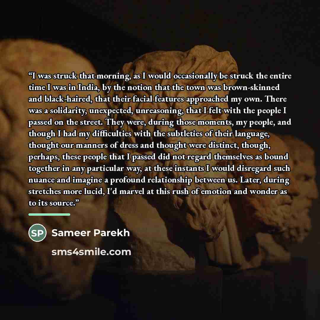 “I was struck that morning, as I would occasionally be struck the entire time I was in India, by the notion that the town was brown-skinned and black-haired, that their facial features approached my own. There was a solidarity, unexpected, unreasoning, that I felt with the people I passed on the…” quote by Sameer Parekh